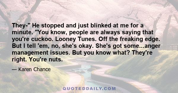 They- He stopped and just blinked at me for a minute. You know, people are always saying that you're cuckoo. Looney Tunes. Off the freaking edge. But I tell 'em, no, she's okay. She's got some...anger management issues. 