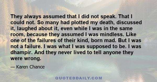 They always assumed that I did not speak. That I could not. So many had plotted my death, discussed it, laughed about it, even while I was in the same room, because they assumed I was mindless. Like one of the failures