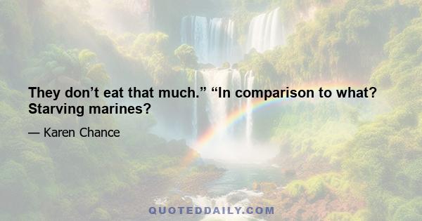 They don’t eat that much.” “In comparison to what? Starving marines?