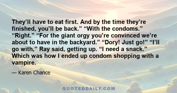 They’ll have to eat first. And by the time they’re finished, you’ll be back.” “With the condoms.” “Right.” “For the giant orgy you’re convinced we’re about to have in the backyard.” “Dory! Just go!” “I’ll go with,” Ray