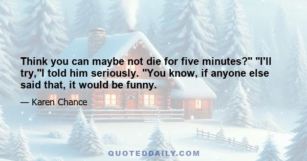 Think you can maybe not die for five minutes? I'll try,I told him seriously. You know, if anyone else said that, it would be funny.