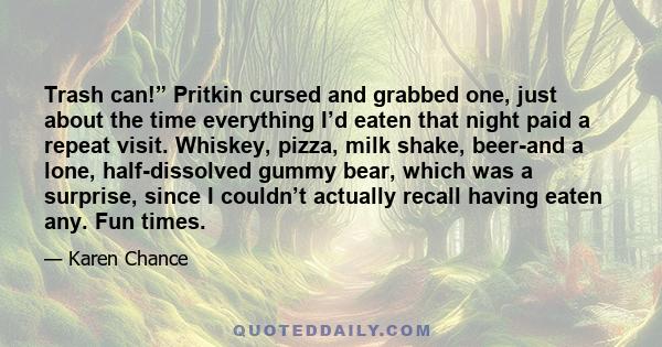 Trash can!” Pritkin cursed and grabbed one, just about the time everything I’d eaten that night paid a repeat visit. Whiskey, pizza, milk shake, beer-and a lone, half-dissolved gummy bear, which was a surprise, since I