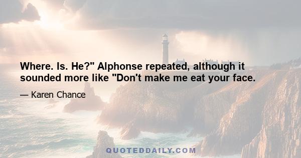 Where. Is. He? Alphonse repeated, although it sounded more like Don't make me eat your face.