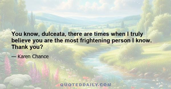 You know, dulceata, there are times when I truly believe you are the most frightening person I know. Thank you?