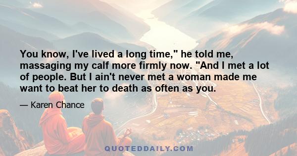 You know, I've lived a long time, he told me, massaging my calf more firmly now. And I met a lot of people. But I ain't never met a woman made me want to beat her to death as often as you.