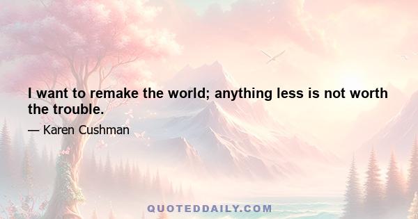 I want to remake the world; anything less is not worth the trouble.