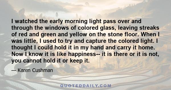 I watched the early morning light pass over and through the windows of colored glass, leaving streaks of red and green and yellow on the stone floor. When I was little, I used to try and capture the colored light. I