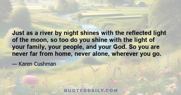 Just as a river by night shines with the reflected light of the moon, so too do you shine with the light of your family, your people, and your God. So you are never far from home, never alone, wherever you go.