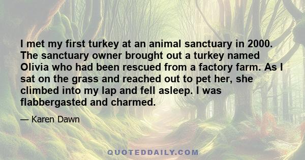 I met my first turkey at an animal sanctuary in 2000. The sanctuary owner brought out a turkey named Olivia who had been rescued from a factory farm. As I sat on the grass and reached out to pet her, she climbed into my 