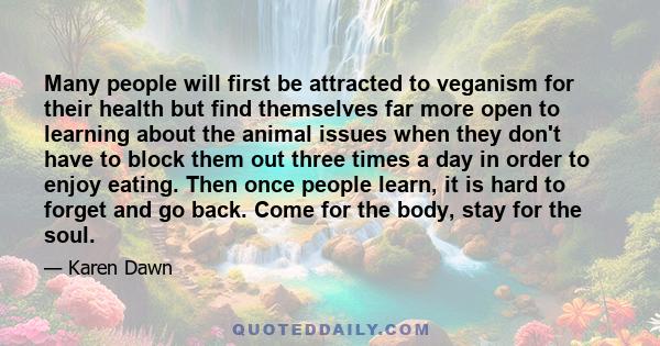 Many people will first be attracted to veganism for their health but find themselves far more open to learning about the animal issues when they don't have to block them out three times a day in order to enjoy eating.