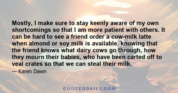 Mostly, I make sure to stay keenly aware of my own shortcomings so that I am more patient with others. It can be hard to see a friend order a cow-milk latte when almond or soy milk is available, knowing that the friend