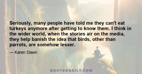 Seriously, many people have told me they can't eat turkeys anymore after getting to know them. I think in the wider world, when the stories air on the media, they help banish the idea that birds, other than parrots, are 