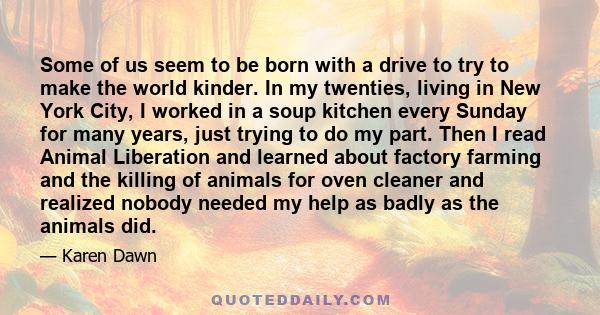 Some of us seem to be born with a drive to try to make the world kinder. In my twenties, living in New York City, I worked in a soup kitchen every Sunday for many years, just trying to do my part. Then I read Animal