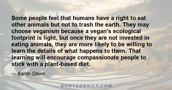 Some people feel that humans have a right to eat other animals but not to trash the earth. They may choose veganism because a vegan's ecological footprint is light, but once they are not invested in eating animals, they 