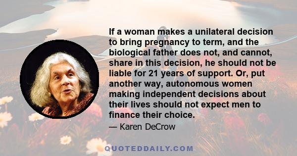 If a woman makes a unilateral decision to bring pregnancy to term, and the biological father does not, and cannot, share in this decision, he should not be liable for 21 years of support. Or, put another way, autonomous 