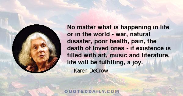 No matter what is happening in life or in the world - war, natural disaster, poor health, pain, the death of loved ones - if existence is filled with art, music and literature, life will be fulfilling, a joy.