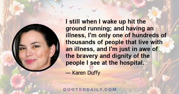 I still when I wake up hit the ground running; and having an illness, I'm only one of hundreds of thousands of people that live with an illness, and I'm just in awe of the bravery and dignity of the people I see at the