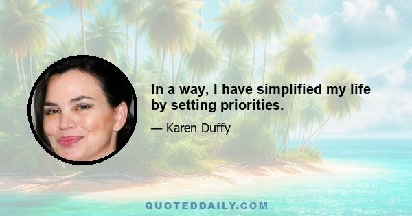 In a way, I have simplified my life by setting priorities.