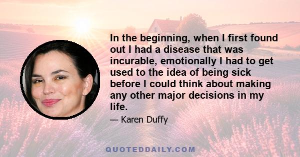 In the beginning, when I first found out I had a disease that was incurable, emotionally I had to get used to the idea of being sick before I could think about making any other major decisions in my life.