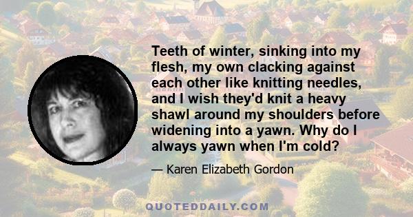 Teeth of winter, sinking into my flesh, my own clacking against each other like knitting needles, and I wish they'd knit a heavy shawl around my shoulders before widening into a yawn. Why do I always yawn when I'm cold?