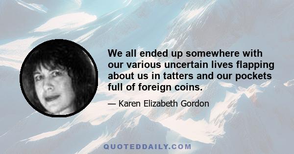 We all ended up somewhere with our various uncertain lives flapping about us in tatters and our pockets full of foreign coins.