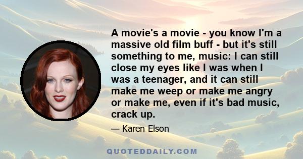 A movie's a movie - you know I'm a massive old film buff - but it's still something to me, music: I can still close my eyes like I was when I was a teenager, and it can still make me weep or make me angry or make me,