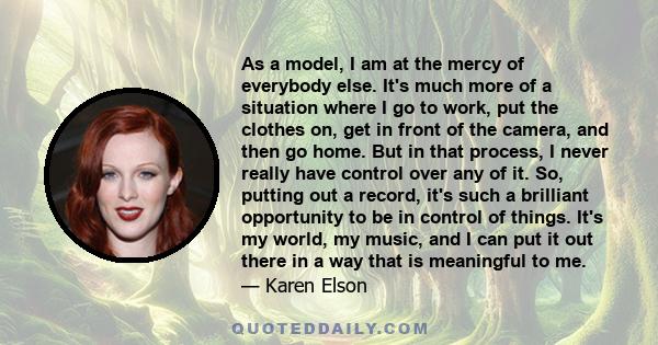 As a model, I am at the mercy of everybody else. It's much more of a situation where I go to work, put the clothes on, get in front of the camera, and then go home. But in that process, I never really have control over