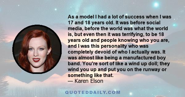 As a model I had a lot of success when I was 17 and 18 years old. It was before social media, before the world was what the world is, but even then it was terrifying, to be 18 years old and people knowing who you are,