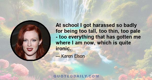 At school I got harassed so badly for being too tall, too thin, too pale - too everything that has gotten me where I am now, which is quite ironic.