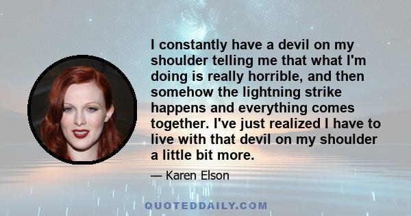 I constantly have a devil on my shoulder telling me that what I'm doing is really horrible, and then somehow the lightning strike happens and everything comes together. I've just realized I have to live with that devil