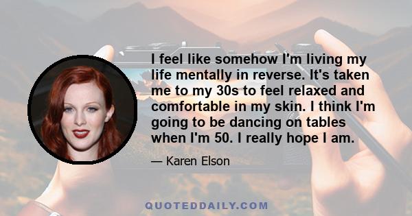 I feel like somehow I'm living my life mentally in reverse. It's taken me to my 30s to feel relaxed and comfortable in my skin. I think I'm going to be dancing on tables when I'm 50. I really hope I am.