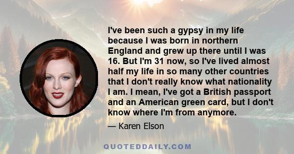 I've been such a gypsy in my life because I was born in northern England and grew up there until I was 16. But I'm 31 now, so I've lived almost half my life in so many other countries that I don't really know what