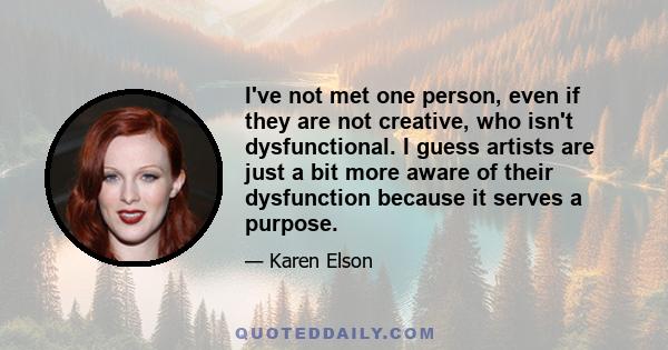 I've not met one person, even if they are not creative, who isn't dysfunctional. I guess artists are just a bit more aware of their dysfunction because it serves a purpose.