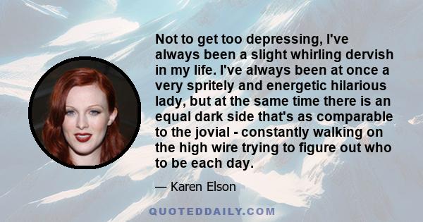 Not to get too depressing, I've always been a slight whirling dervish in my life. I've always been at once a very spritely and energetic hilarious lady, but at the same time there is an equal dark side that's as