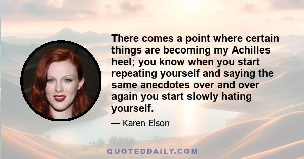 There comes a point where certain things are becoming my Achilles heel; you know when you start repeating yourself and saying the same anecdotes over and over again you start slowly hating yourself.