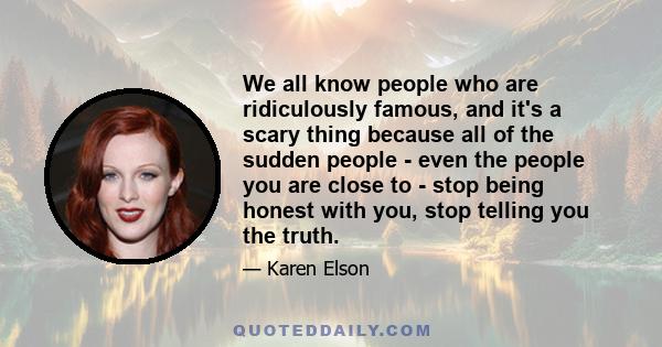 We all know people who are ridiculously famous, and it's a scary thing because all of the sudden people - even the people you are close to - stop being honest with you, stop telling you the truth.