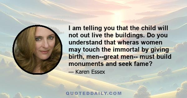 I am telling you that the child will not out live the buildings. Do you understand that wheras women may touch the immortal by giving birth, men--great men-- must build monuments and seek fame?