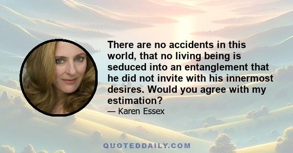 There are no accidents in this world, that no living being is seduced into an entanglement that he did not invite with his innermost desires. Would you agree with my estimation?