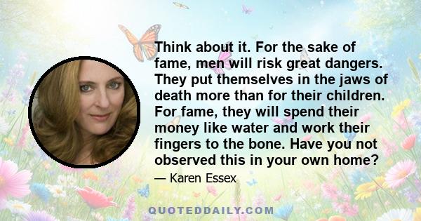 Think about it. For the sake of fame, men will risk great dangers. They put themselves in the jaws of death more than for their children. For fame, they will spend their money like water and work their fingers to the