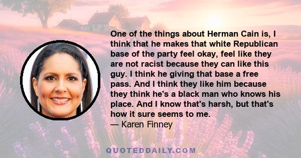 One of the things about Herman Cain is, I think that he makes that white Republican base of the party feel okay, feel like they are not racist because they can like this guy. I think he giving that base a free pass. And 