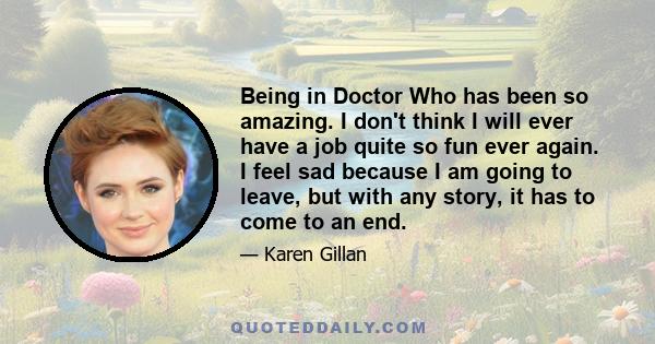 Being in Doctor Who has been so amazing. I don't think I will ever have a job quite so fun ever again. I feel sad because I am going to leave, but with any story, it has to come to an end.