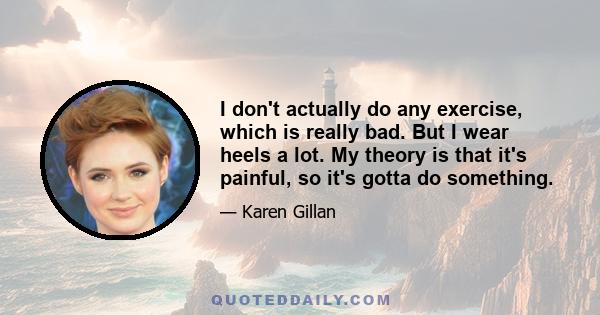 I don't actually do any exercise, which is really bad. But I wear heels a lot. My theory is that it's painful, so it's gotta do something.