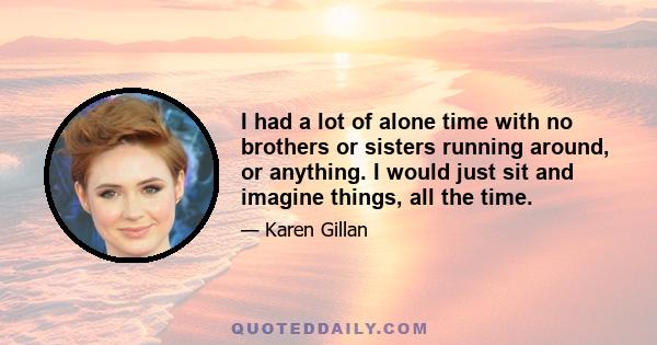 I had a lot of alone time with no brothers or sisters running around, or anything. I would just sit and imagine things, all the time.