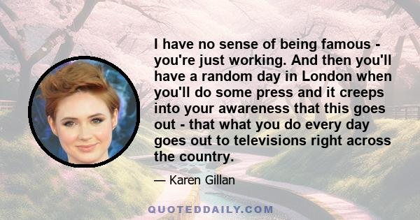 I have no sense of being famous - you're just working. And then you'll have a random day in London when you'll do some press and it creeps into your awareness that this goes out - that what you do every day goes out to