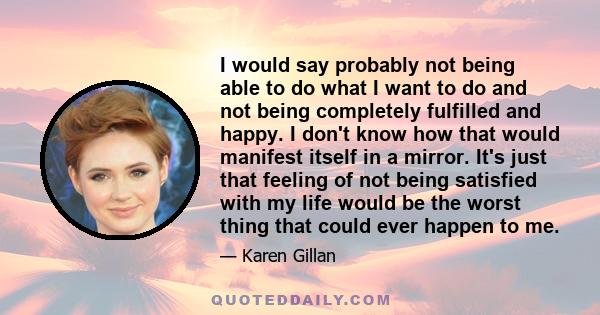 I would say probably not being able to do what I want to do and not being completely fulfilled and happy. I don't know how that would manifest itself in a mirror. It's just that feeling of not being satisfied with my