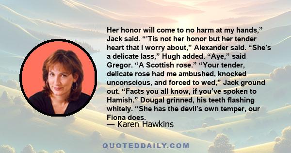 Her honor will come to no harm at my hands,” Jack said. “’Tis not her honor but her tender heart that I worry about,” Alexander said. “She’s a delicate lass,” Hugh added. “Aye,” said Gregor. “A Scottish rose.” “Your