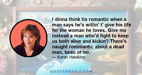 I dinna think tis romantic when a man says he's willin' t' give his life fer the woman he loves. Give me instead a man who'd fight to keep us both alive and kickin'! There's naught rommantic about a dead man, beau or no.