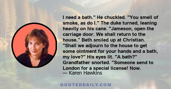 I need a bath. He chuckled. You smell of smoke, as do I. The duke turned, leaning heavily on his cane. Jameson, open the carriage door. We shall return to the house. Beth smiled up at Christian. Shall we adjourn to the