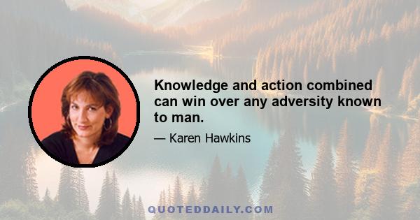 Knowledge and action combined can win over any adversity known to man.