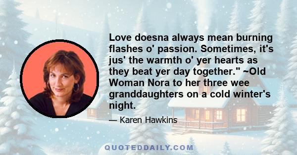 Love doesna always mean burning flashes o' passion. Sometimes, it's jus' the warmth o' yer hearts as they beat yer day together. ~Old Woman Nora to her three wee granddaughters on a cold winter's night.